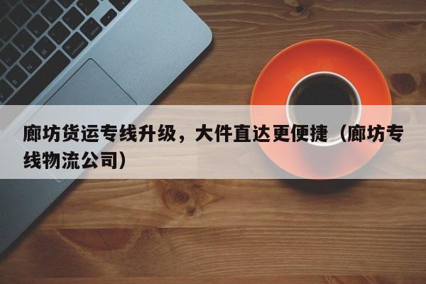 廊坊貨運專線升級，大件直達更便捷（廊坊專線物流公司）